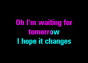 Oh I'm waiting for

tomorrow
I hope it changes