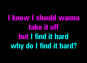 I know I should wanna
take it off

but I find it hard
why do I find it hard?