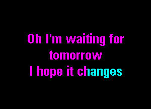 Oh I'm waiting for

tomorrow
I hope it changes