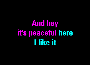 And hey

it's peaceful here
I like it