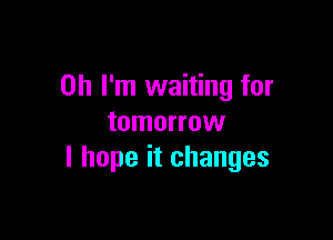 Oh I'm waiting for

tomorrow
I hope it changes