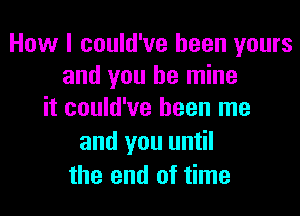 How I could've been yours
and you be mine
it could've been me

and you until
the end of time