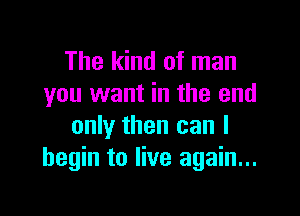 The kind of man
you want in the end

only then can I
begin to live again...
