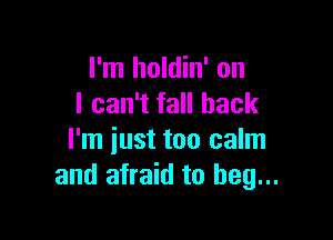 I'm holdin' on
I can't fall back

I'm just too calm
and afraid to beg...