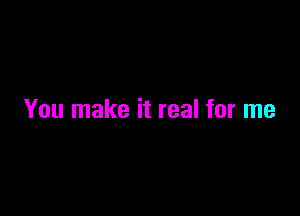 You make it real for me
