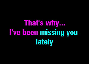 That's why...

I've been missing you
lately