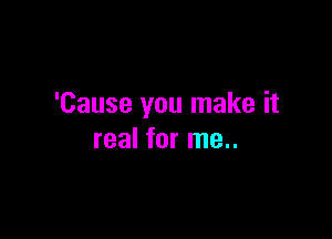 'Cause you make it

real for me..