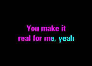 You make it

real for me. yeah