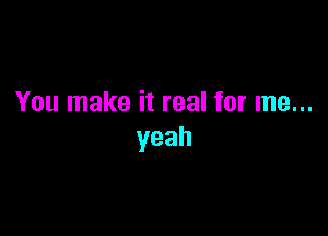 You make it real for me...

yeah