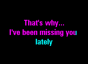 That's why...

I've been missing you
lately