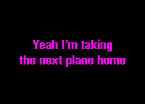 Yeah I'm taking

the next plane home