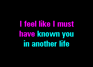 I feel like I must

have known you
in another life