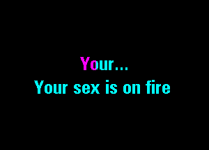 Your...

Your sex is on fire