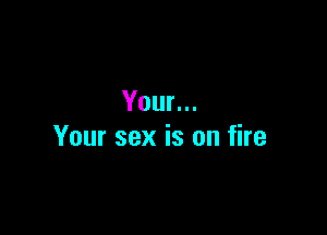 Your...

Your sex is on fire