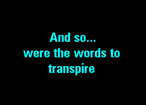 And so...

were the words to
transpire