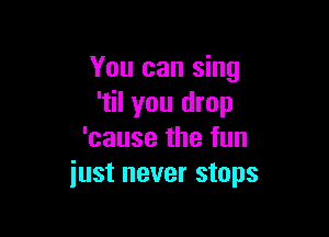 You can sing
'til you drop

'cause the fun
just never stops