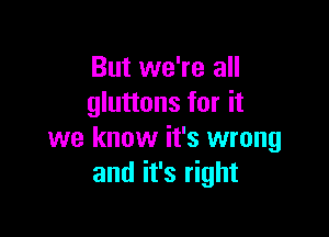 But we're all
gluttons for it

we know it's wrong
and it's right