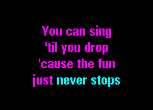 You can sing
'til you drop

'cause the fun
just never stops