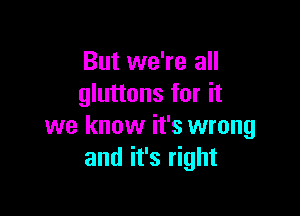 But we're all
gluttons for it

we know it's wrong
and it's right