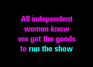 All independent
women know

we got the goods
to run the show