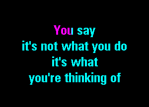 You say
it's not what you do

it's what
you're thinking of