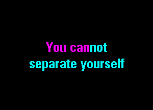 You cannot

separate yourself