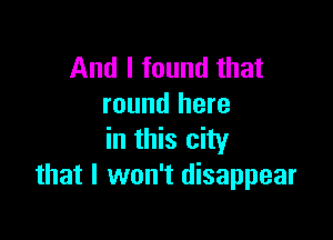 And I found that
round here

in this city
that I won't disappear