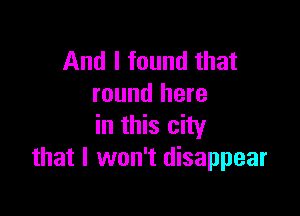 And I found that
round here

in this city
that I won't disappear