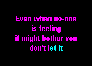 Even when no-one
is feeling

it might bother you
don't let it
