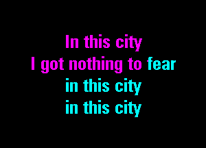 In this city
I got nothing to fear

in this city
in this city