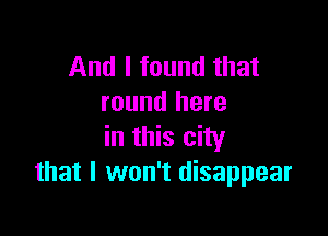 And I found that
round here

in this city
that I won't disappear