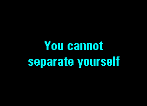 You cannot

separate yourself