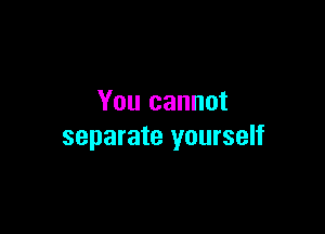 You cannot

separate yourself