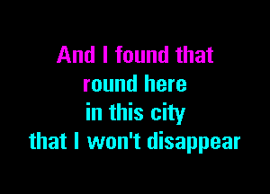 And I found that
round here

in this city
that I won't disappear