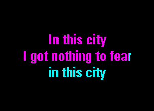 In this city

I got nothing to fear
in this city