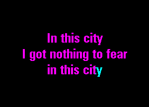 In this city

I got nothing to fear
in this city