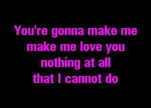 You're gonna make me
make me love you

nothing at all
that I cannot do