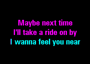 Maybe next time

I'll take a ride on by
I wanna feel you near