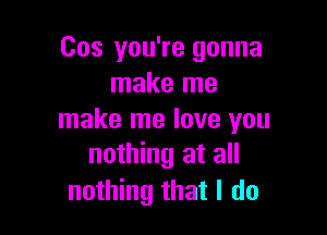 Cos you're gonna
make me

make me love you
nothing at all

nothing that I do