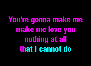 You're gonna make me
make me love you

nothing at all
that I cannot do