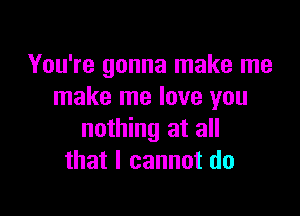 You're gonna make me
make me love you

nothing at all
that I cannot do