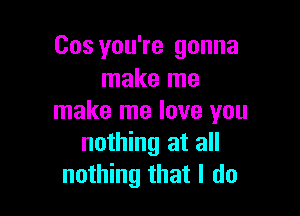 Cos you're gonna
make me

make me love you
nothing at all
nothing that I do