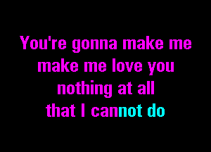 You're gonna make me
make me love you

nothing at all
that I cannot do