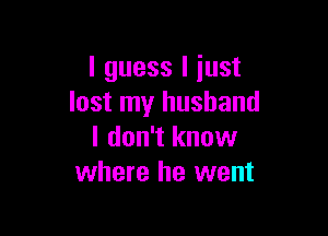 I guess I just
lost my husband

I don't know
where he went