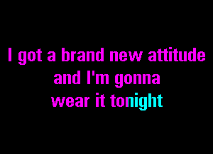 I got a brand new attitude

and I'm gonna
wear it tonight