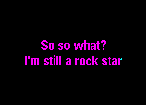 So so what?

I'm still a rock star