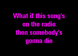 What if this song's
on the radio

then somehody's
gonna die