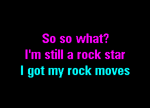 So so what?

I'm still a rock star
I got my rock moves