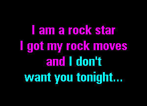 I am a rock star
I got my rock moves

and I don't
want you tonight...