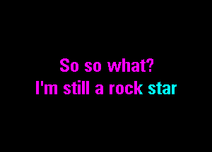 So so what?

I'm still a rock star